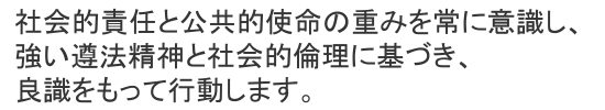 社会的責任と公共的使命の重みを常に意識し、強い遵法精神と社会的倫理に基づき、良識をもって行動します。